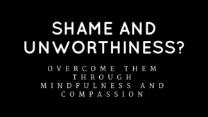 Shame and Unworthiness? Overcome Them Through Mindfulness and Compassion